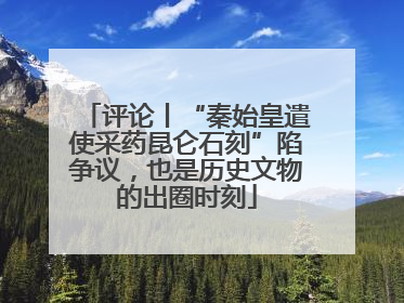 评论丨“秦始皇遣使采药昆仑石刻”陷争议，也是历史文物的出圈时刻