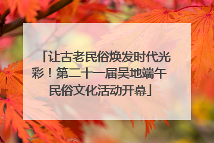 让古老民俗焕发时代光彩！第二十一届吴地端午民俗文化活动开幕