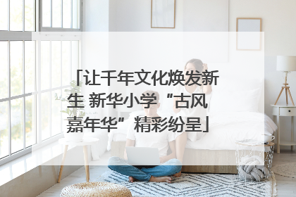 让千年文化焕发新生 新华小学“古风嘉年华”精彩纷呈