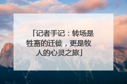 记者手记：转场是牲畜的迁徙，更是牧人的心灵之旅
