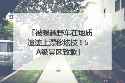 被曝越野车在地质遗迹上漂移炫技！5A级景区致歉
