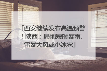 西安继续发布高温预警！陕西：局地短时暴雨、雷暴大风或小冰雹