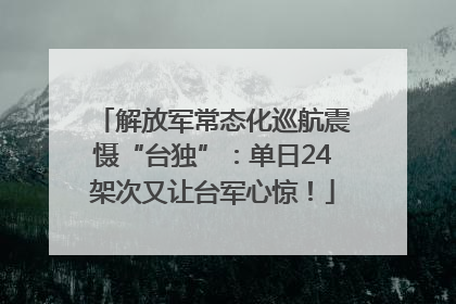 解放军常态化巡航震慑“台独”：单日24架次又让台军心惊！