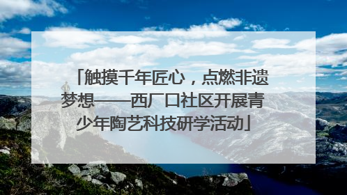 触摸千年匠心，点燃非遗梦想——西厂口社区开展青少年陶艺科技研学活动