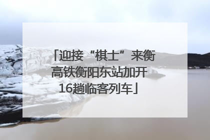 迎接“棋士”来衡 高铁衡阳东站加开16趟临客列车