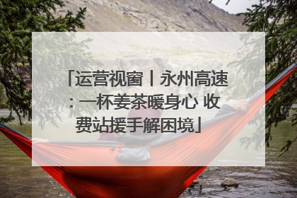 运营视窗丨永州高速：一杯姜茶暖身心 收费站援手解困境
