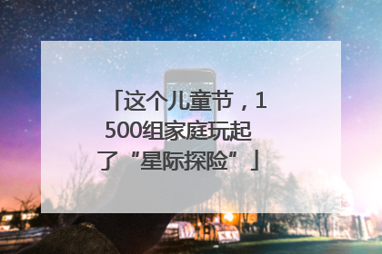 这个儿童节，1500组家庭玩起了“星际探险”