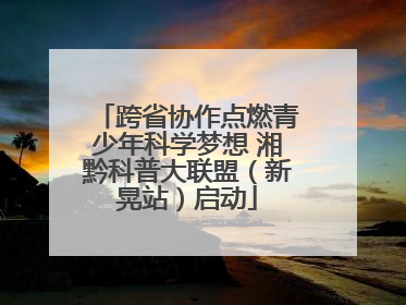 跨省协作点燃青少年科学梦想 湘黔科普大联盟（新晃站）启动