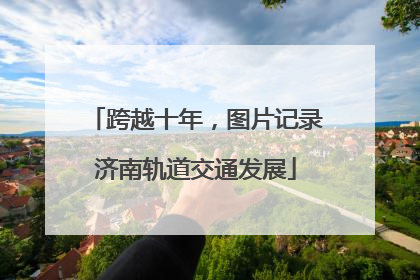 跨越十年,图片记录济南轨道交通发展