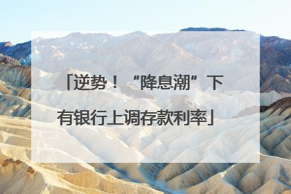 逆势！“降息潮”下有银行上调存款利率