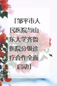 邹平市人民医院与山东大学齐鲁医院分级诊疗合作全面启动