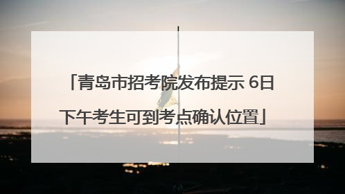 青岛市招考院发布提示 6日下午考生可到考点确认位置