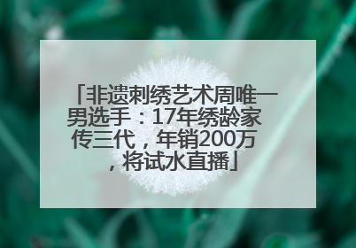 非遗刺绣艺术周唯一男选手：17年绣龄家传三代，年销200万，将试水直播