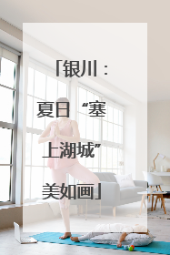 银川：夏日“塞上湖城”美如画