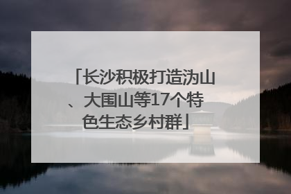 长沙积极打造沩山、大围山等17个特色生态乡村群