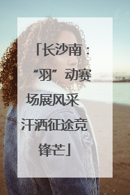 长沙南：“羽”动赛场展风采 汗洒征途竞锋芒
