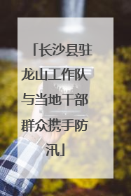 长沙县驻龙山工作队与当地干部群众携手防汛
