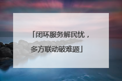 闭环服务解民忧，多方联动破难题
