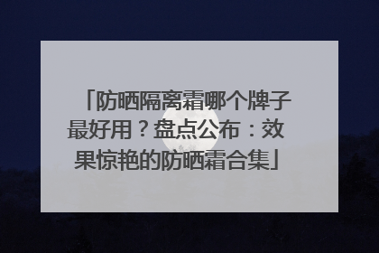防晒隔离霜哪个牌子最好用？盘点公布：效果惊艳的防晒霜合集