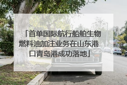 首单国际航行船舶生物燃料油加注业务在山东港口青岛港成功落地
