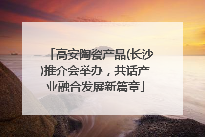 高安陶瓷产品(长沙)推介会举办，共话产业融合发展新篇章