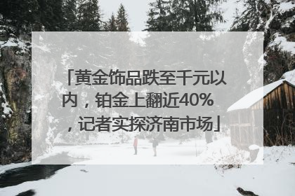 黄金饰品跌至千元以内，铂金上翻近40%，记者实探济南市场