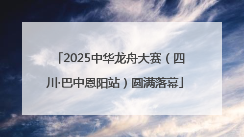 2025中华龙舟大赛（四川·巴中恩阳站）圆满落幕