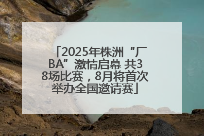 2025年株洲“厂BA”激情启幕 共38场比赛，8月将首次举办全国邀请赛