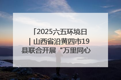 2025六五环境日｜山西省沿黄四市19县联合开展“万里同心，共护黄河”环保志愿者助力一泓清水入黄河公益活动