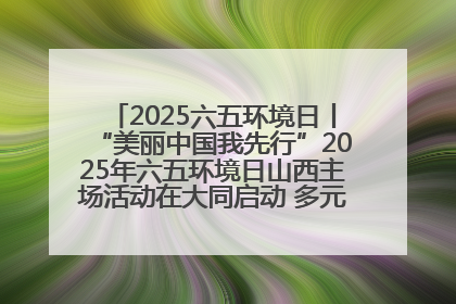 2025六五环境日丨“美丽中国我先行”2025年六五环境日山西主场活动在大同启动 多元形式绘就生态画卷