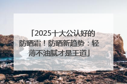 2025十大公认好的防晒霜！防晒新趋势：轻薄不油腻才是王道