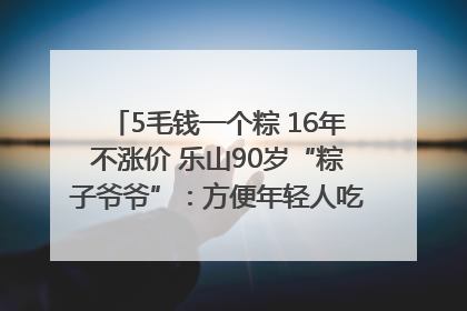 5毛钱一个粽 16年不涨价 乐山90岁“粽子爷爷”：方便年轻人吃口热乎早饭｜封面头条