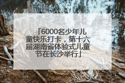 6000名少年儿童快乐打卡，第十六届湖南省体验式儿童节在长沙举行