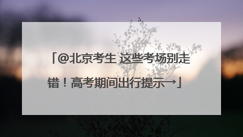 @北京考生 这些考场别走错！高考期间出行提示→