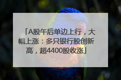 A股午后单边上行，大幅上涨：多只银行股创新高，超4400股收涨