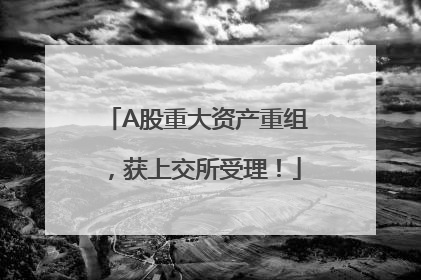 A股重大资产重组，获上交所受理！